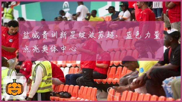 盐城青训新星绽放苏超，蓝色力量点亮奥体中心