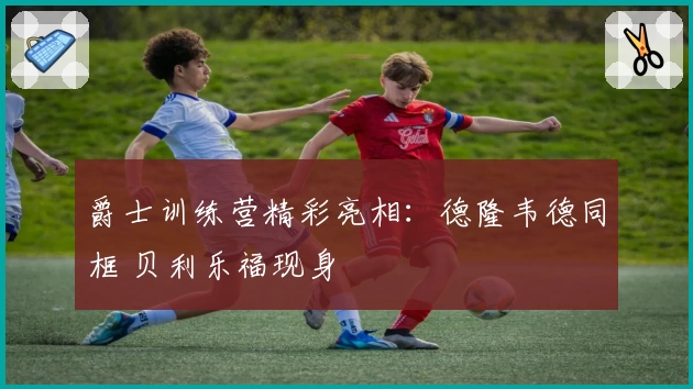 爵士训练营精彩亮相：德隆韦德同框 贝利乐福现身