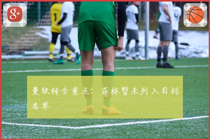 曼联转会重点：菲林暂未列入目标名单