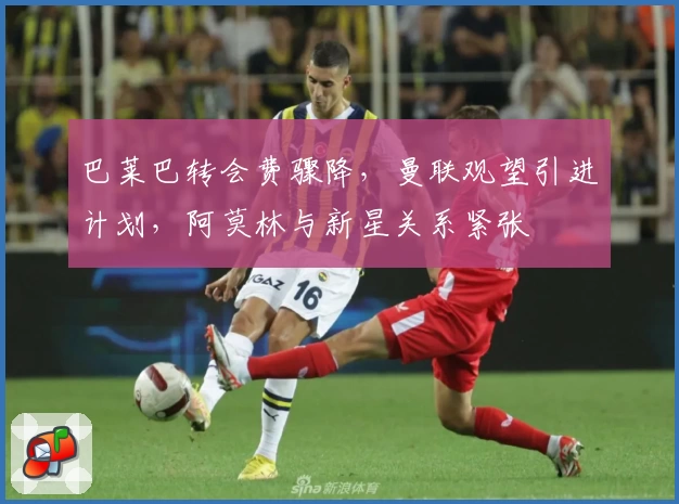 巴莱巴转会费骤降，曼联观望引进计划，阿莫林与新星关系紧张