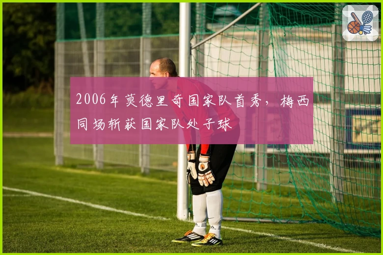 2006年莫德里奇国家队首秀，梅西同场斩获国家队处子球