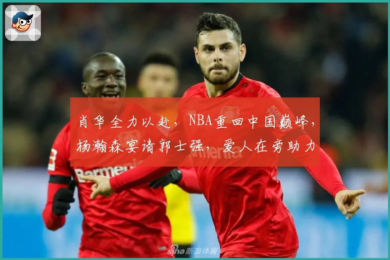肖华全力以赴，NBA重回中国巅峰，杨瀚森宴请郭士强，爱人在旁助力