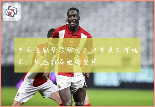 开云电脑登录综合入口年度测评结果，权威推荐继续使用