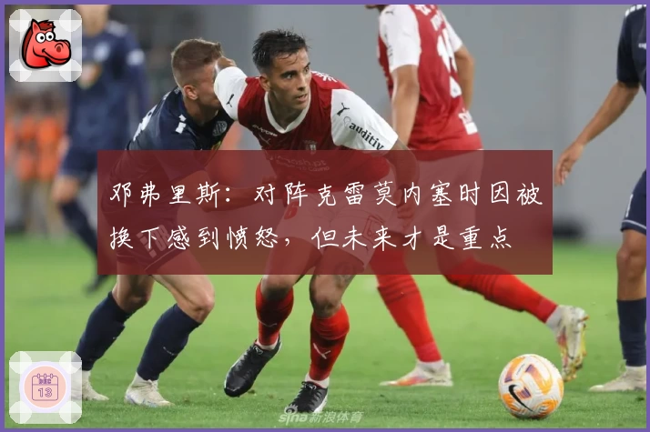 邓弗里斯：对阵克雷莫内塞时因被换下感到愤怒，但未来才是重点