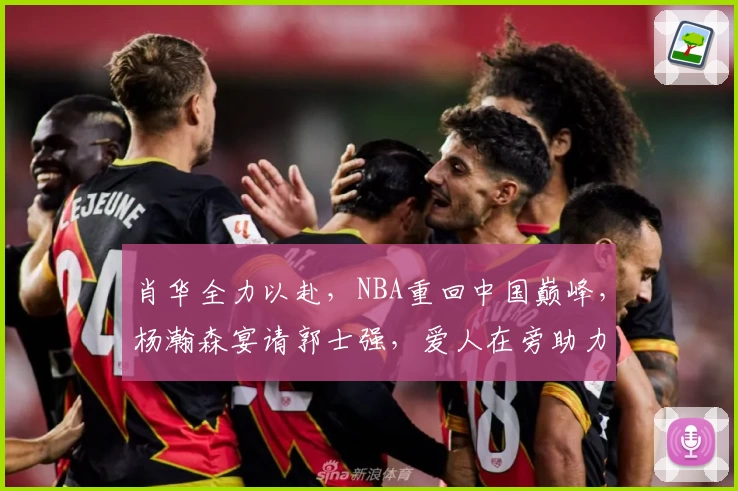 肖华全力以赴，NBA重回中国巅峰，杨瀚森宴请郭士强，爱人在旁助力