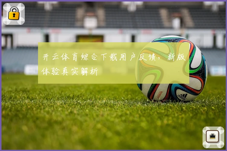 开云体育综合下载用户反馈，新版体验真实解析