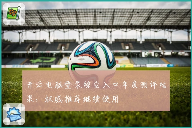 开云电脑登录综合入口年度测评结果，权威推荐继续使用