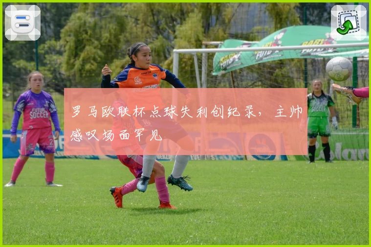 罗马欧联杯点球失利创纪录，主帅感叹场面罕见