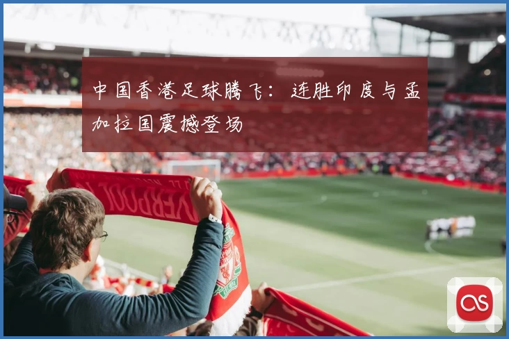 中国香港足球腾飞:连胜印度与孟加拉国震撼登场