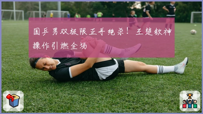 国乒男双极限正手绝杀!王楚钦神操作引燃全场