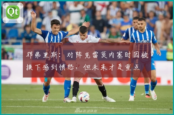 邓弗里斯：对阵克雷莫内塞时因被换下感到愤怒，但未来才是重点