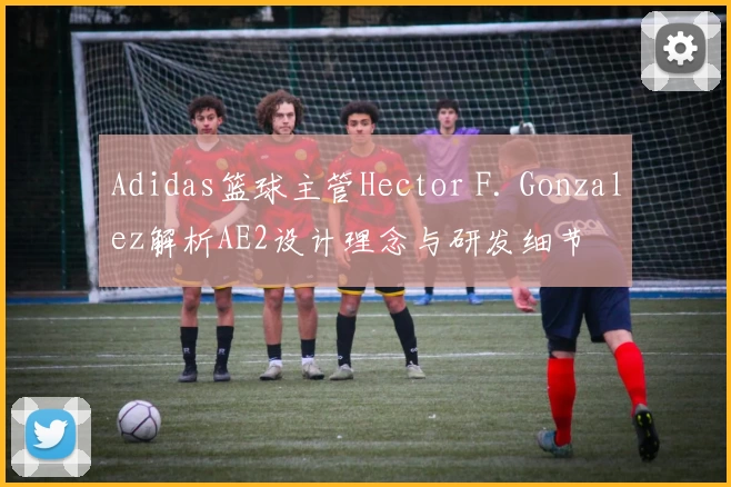Adidas篮球主管Hector F. Gonzalez解析AE2设计理念与研发细节