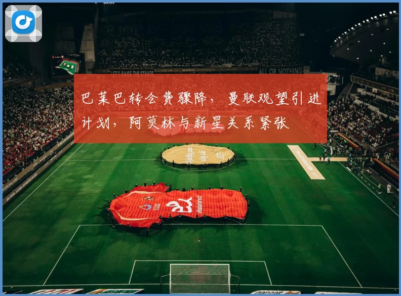巴莱巴转会费骤降，曼联观望引进计划，阿莫林与新星关系紧张