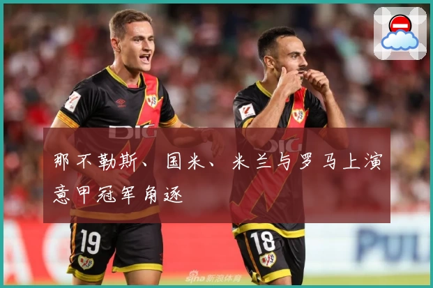 那不勒斯、国米、米兰与罗马上演意甲冠军角逐