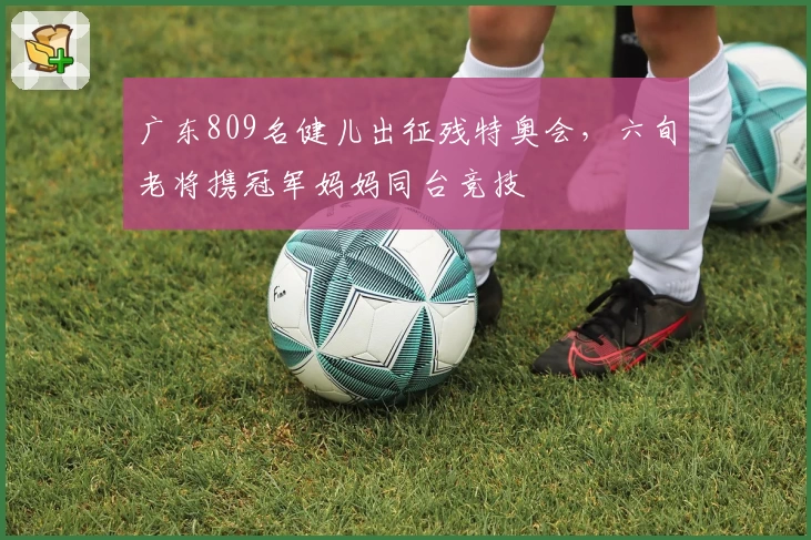 广东809名健儿出征残特奥会，六旬老将携冠军妈妈同台竞技